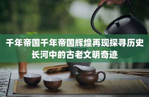 千年帝国千年帝国辉煌再现探寻历史长河中的古老文明奇迹