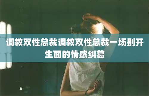 调教双性总裁调教双性总裁一场别开生面的情感纠葛