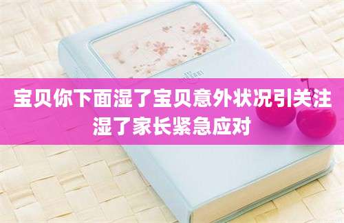 宝贝你下面湿了宝贝意外状况引关注湿了家长紧急应对