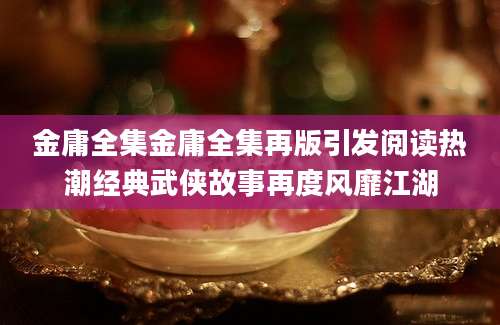 金庸全集金庸全集再版引发阅读热潮经典武侠故事再度风靡江湖