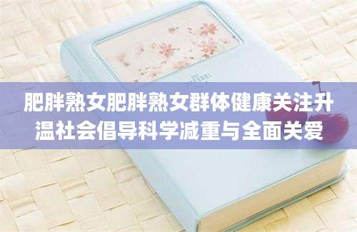 肥胖熟女肥胖熟女群体健康关注升温社会倡导科学减重与全面关爱