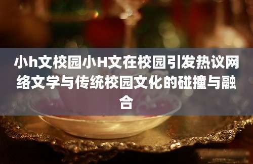小h文校园小H文在校园引发热议网络文学与传统校园文化的碰撞与融合