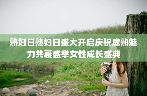 熟妇日熟妇日盛大开启庆祝成熟魅力共襄盛举女性成长盛典