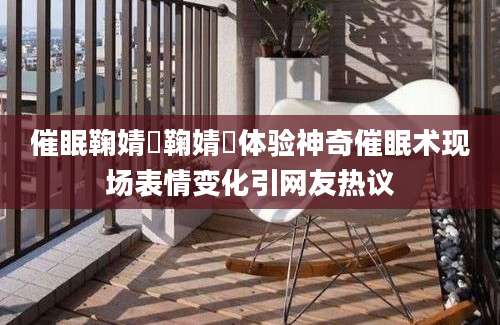 催眠鞠婧祎鞠婧祎体验神奇催眠术现场表情变化引网友热议
