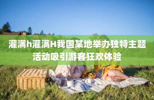 灌满h灌满H我国某地举办独特主题活动吸引游客狂欢体验