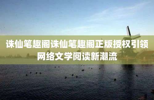诛仙笔趣阁诛仙笔趣阁正版授权引领网络文学阅读新潮流