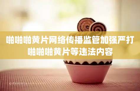 啪啪啪黄片网络传播监管加强严打啪啪啪黄片等违法内容