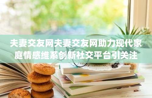 夫妻交友网夫妻交友网助力现代家庭情感维系创新社交平台引关注