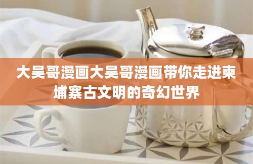 大吴哥漫画大吴哥漫画带你走进柬埔寨古文明的奇幻世界