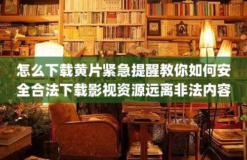 怎么下载黄片紧急提醒教你如何安全合法下载影视资源远离非法内容