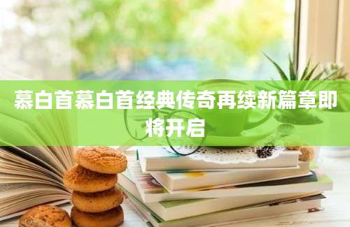 慕白首慕白首经典传奇再续新篇章即将开启