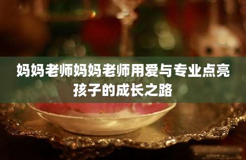 妈妈老师妈妈老师用爱与专业点亮孩子的成长之路