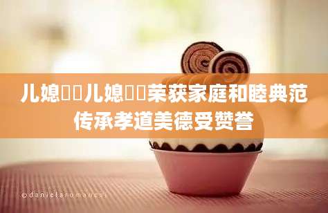 儿媳玥玥儿媳玥玥荣获家庭和睦典范传承孝道美德受赞誉