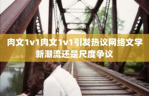 肉文1v1肉文1v1引发热议网络文学新潮流还是尺度争议