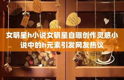 女明星h小说女明星自曝创作灵感小说中的h元素引发网友热议