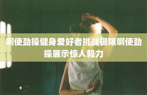 啊使劲操健身爱好者挑战极限啊使劲操展示惊人毅力