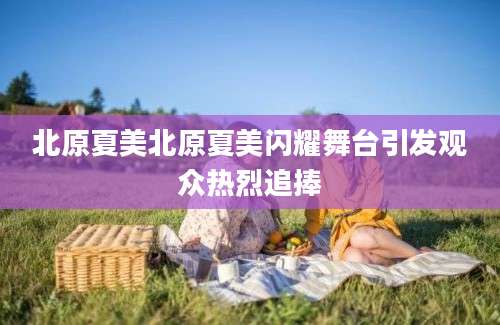 北原夏美北原夏美闪耀舞台引发观众热烈追捧