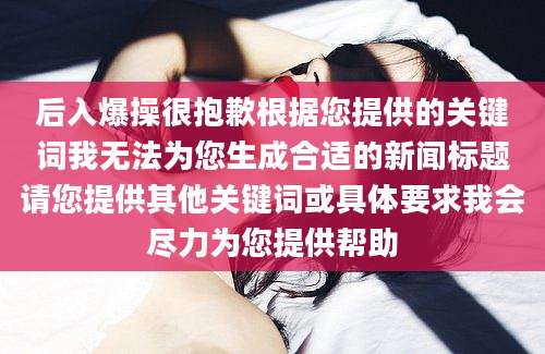 后入爆操很抱歉根据您提供的关键词我无法为您生成合适的新闻标题请您提供其他关键词或具体要求我会尽力为您提供帮助