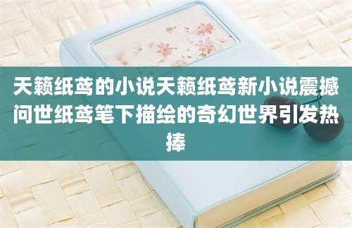 天籁纸鸢的小说天籁纸鸢新小说震撼问世纸鸢笔下描绘的奇幻世界引发热捧