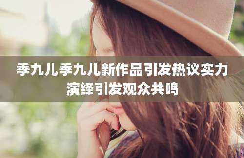 季九儿季九儿新作品引发热议实力演绎引发观众共鸣