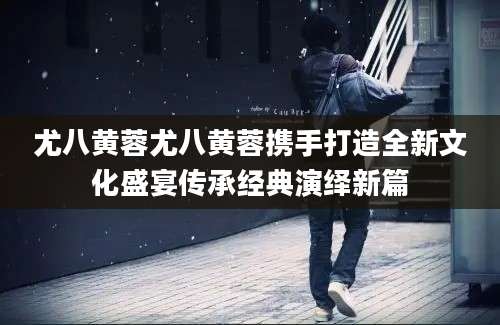 尤八黄蓉尤八黄蓉携手打造全新文化盛宴传承经典演绎新篇