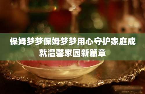 保姆梦梦保姆梦梦用心守护家庭成就温馨家园新篇章