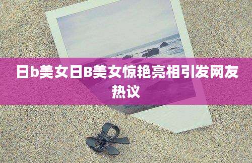 日b美女日B美女惊艳亮相引发网友热议