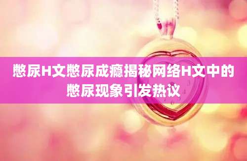 憋尿H文憋尿成瘾揭秘网络H文中的憋尿现象引发热议