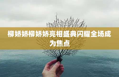 柳娇娇柳娇娇亮相盛典闪耀全场成为焦点