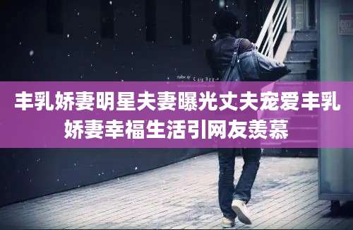 丰乳娇妻明星夫妻曝光丈夫宠爱丰乳娇妻幸福生活引网友羡慕