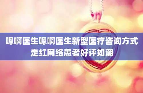 嗯啊医生嗯啊医生新型医疗咨询方式走红网络患者好评如潮