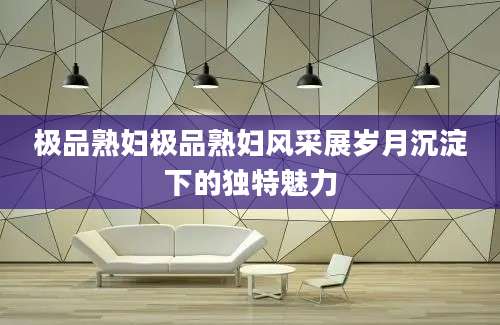 极品熟妇极品熟妇风采展岁月沉淀下的独特魅力