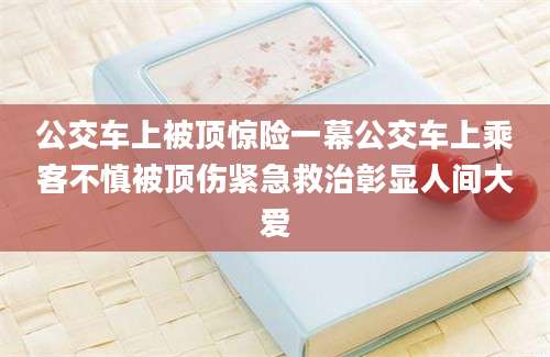 公交车上被顶惊险一幕公交车上乘客不慎被顶伤紧急救治彰显人间大爱