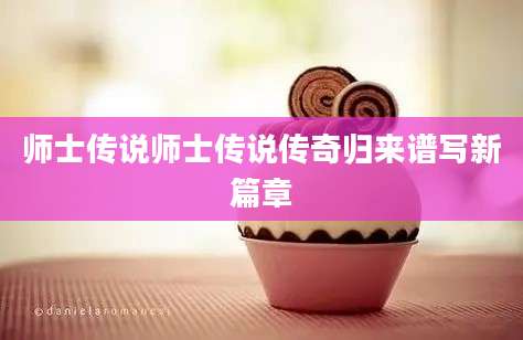 师士传说师士传说传奇归来谱写新篇章