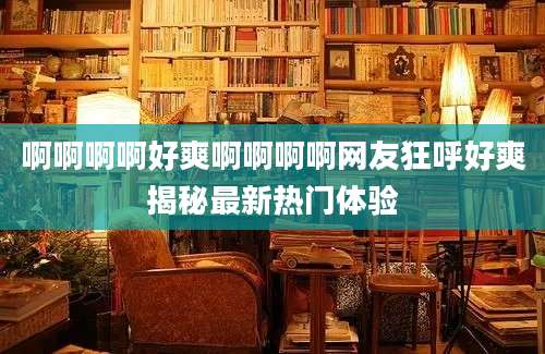 啊啊啊啊好爽啊啊啊啊网友狂呼好爽揭秘最新热门体验