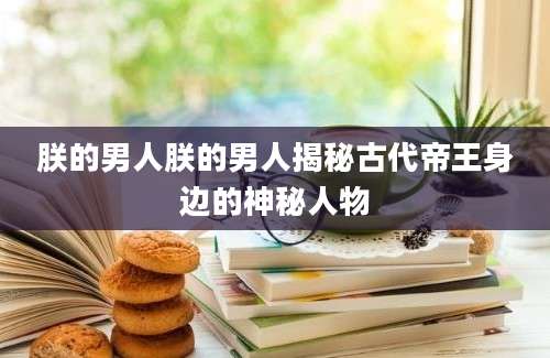 朕的男人朕的男人揭秘古代帝王身边的神秘人物