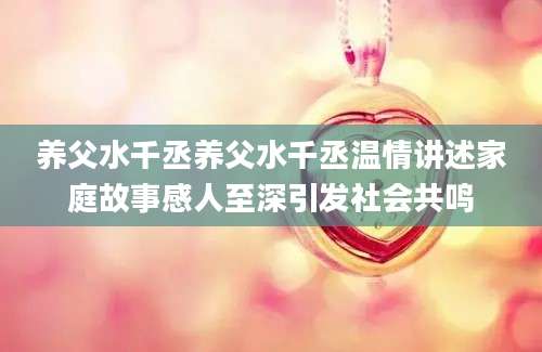 养父水千丞养父水千丞温情讲述家庭故事感人至深引发社会共鸣
