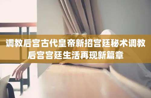 调教后宫古代皇帝新招宫廷秘术调教后宫宫廷生活再现新篇章