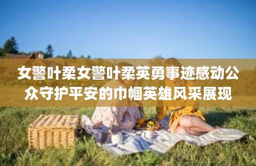 女警叶柔女警叶柔英勇事迹感动公众守护平安的巾帼英雄风采展现