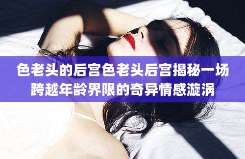 色老头的后宫色老头后宫揭秘一场跨越年龄界限的奇异情感漩涡