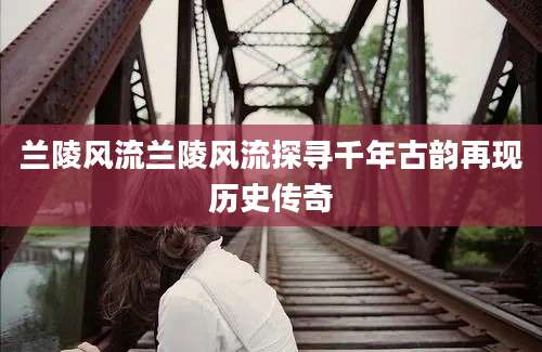 兰陵风流兰陵风流探寻千年古韵再现历史传奇