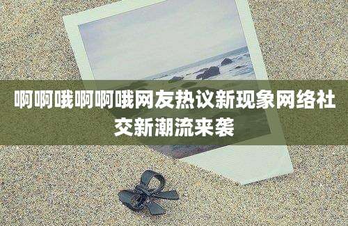 啊啊哦啊啊哦网友热议新现象网络社交新潮流来袭