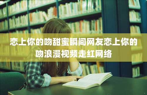 恋上你的吻甜蜜瞬间网友恋上你的吻浪漫视频走红网络