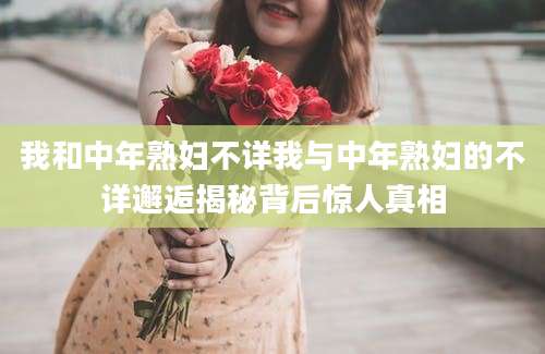 我和中年熟妇不详我与中年熟妇的不详邂逅揭秘背后惊人真相