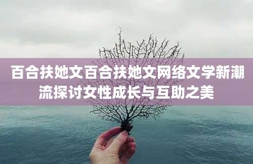 百合扶她文百合扶她文网络文学新潮流探讨女性成长与互助之美