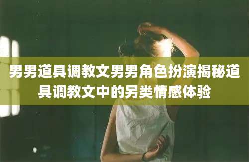 男男道具调教文男男角色扮演揭秘道具调教文中的另类情感体验