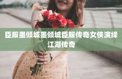 臣服墨倾城墨倾城臣服传奇女侠演绎江湖传奇