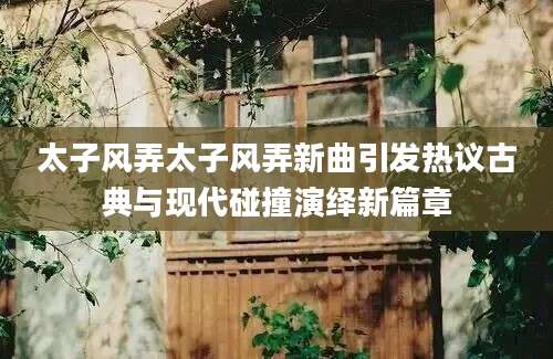 太子风弄太子风弄新曲引发热议古典与现代碰撞演绎新篇章