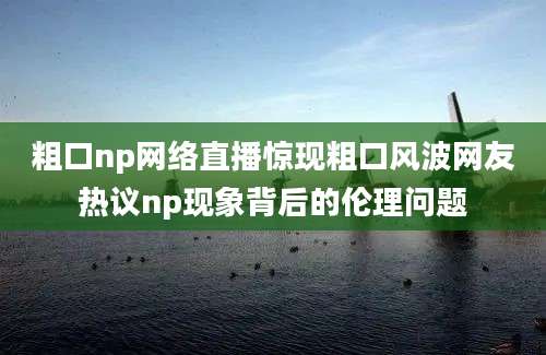 粗口np网络直播惊现粗口风波网友热议np现象背后的伦理问题