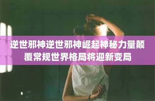 逆世邪神逆世邪神崛起神秘力量颠覆常规世界格局将迎新变局